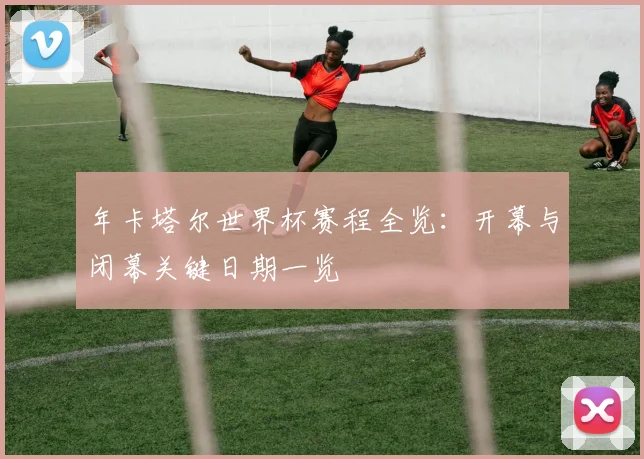 年卡塔尔世界杯赛程全览:开幕与闭幕关键日期一览