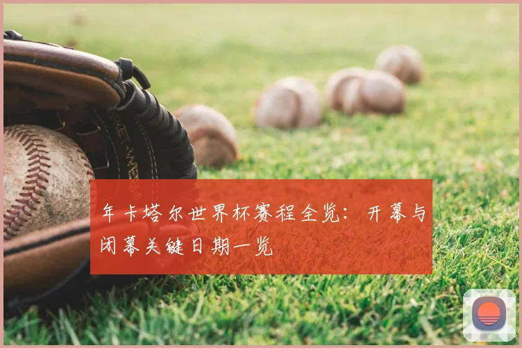 年卡塔尔世界杯赛程全览：开幕与闭幕关键日期一览
