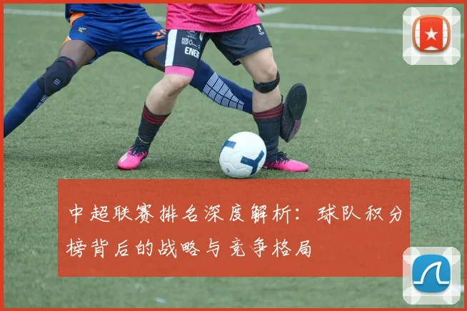 中超联赛排名深度解析:球队积分榜背后的战略与竞争格局